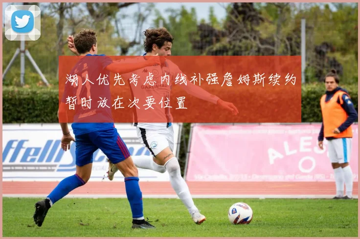 湖人优先考虑内线补强詹姆斯续约暂时放在次要位置