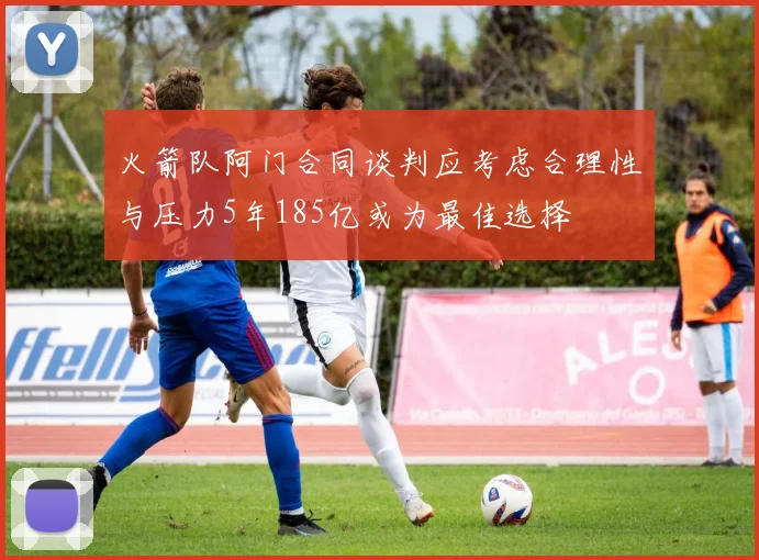 火箭队阿门合同谈判应考虑合理性与压力5年185亿或为最佳选择