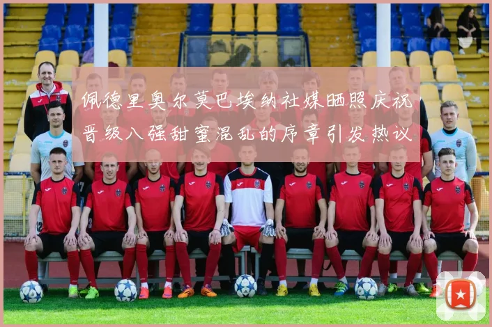佩德里奥尔莫巴埃纳社媒晒照庆祝晋级八强甜蜜混乱的序章引发热议