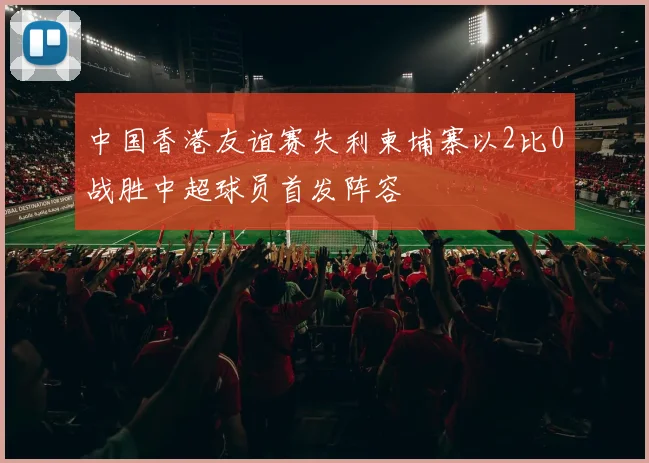 中国香港友谊赛失利柬埔寨以2比0战胜中超球员首发阵容