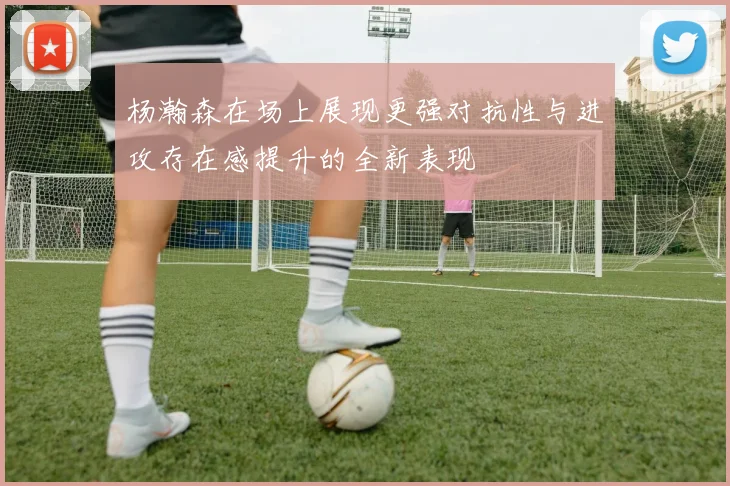 杨瀚森在场上展现更强对抗性与进攻存在感提升的全新表现