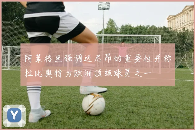 阿莱格里强调迈尼昂的重要性并称拉比奥特为欧洲顶级球员之一