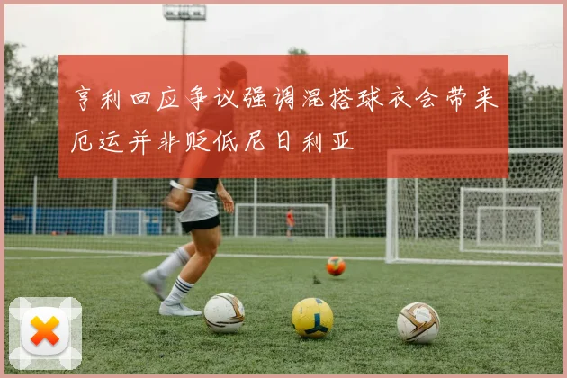亨利回应争议强调混搭球衣会带来厄运并非贬低尼日利亚