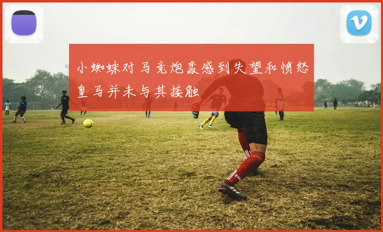 小蜘蛛对马竞炮轰感到失望和愤怒皇马并未与其接触