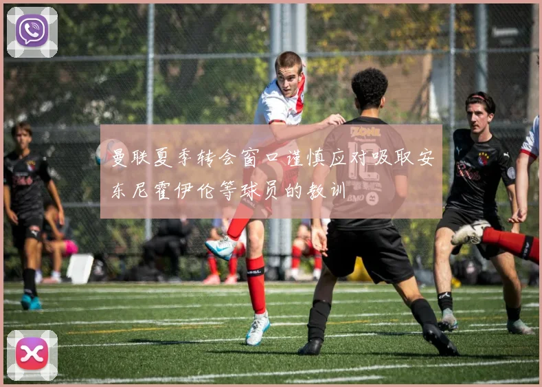 曼联夏季转会窗口谨慎应对吸取安东尼霍伊伦等球员的教训