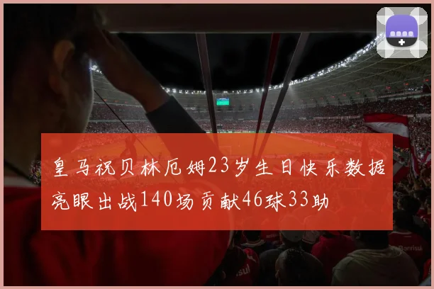 皇马祝贝林厄姆23岁生日快乐数据亮眼出战140场贡献46球33助