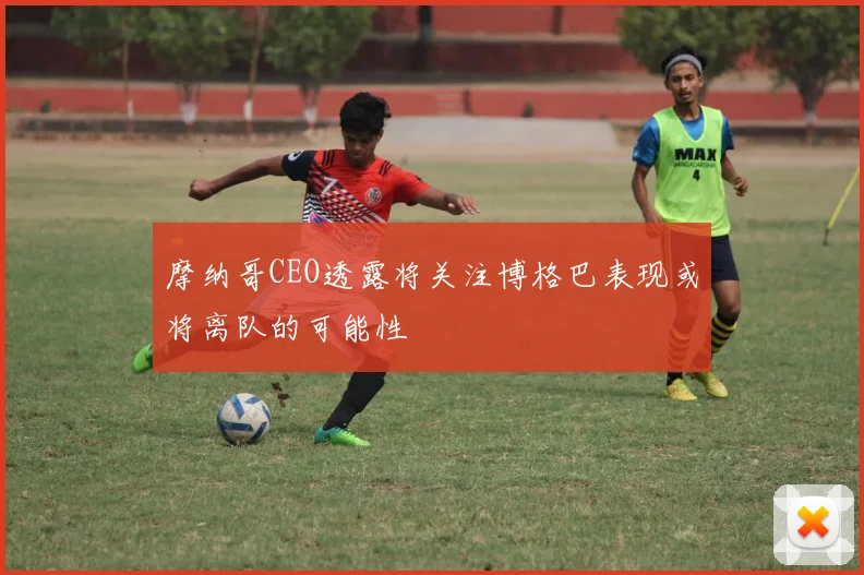 摩纳哥CEO透露将关注博格巴表现或将离队的可能性