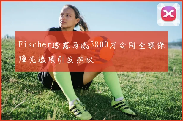 Fischer透露马威3800万合同全额保障无选项引发热议
