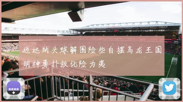 迈达纳头球解围险些自摆乌龙王国明神勇扑救化险为夷